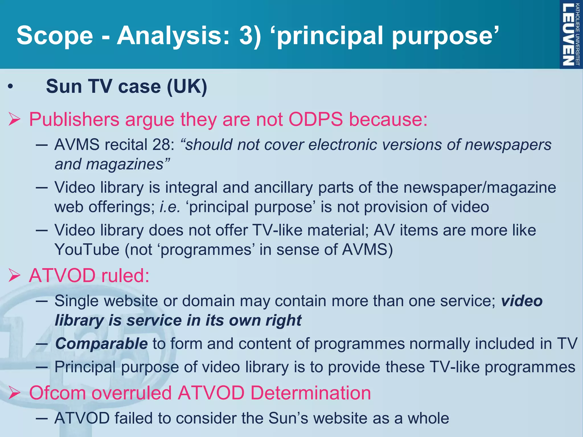 Scope - Analysis: 3) ‘principal purpose’
• Sun TV case (UK)
 Publishers argue they are not ODPS because:
─ AVMS recital 28: “should not cover electronic versions of newspapers
and magazines”
─ Video library is integral and ancillary parts of the newspaper/magazine
web offerings; i.e. ‘principal purpose’ is not provision of video
─ Video library does not offer TV-like material; AV items are more like
YouTube (not ‘programmes’ in sense of AVMS)
 ATVOD ruled:
─ Single website or domain may contain more than one service; video
library is service in its own right
─ Comparable to form and content of programmes normally included in TV
─ Principal purpose of video library is to provide these TV-like programmes
 Ofcom overruled ATVOD Determination
─ ATVOD failed to consider the Sun’s website as a whole
 