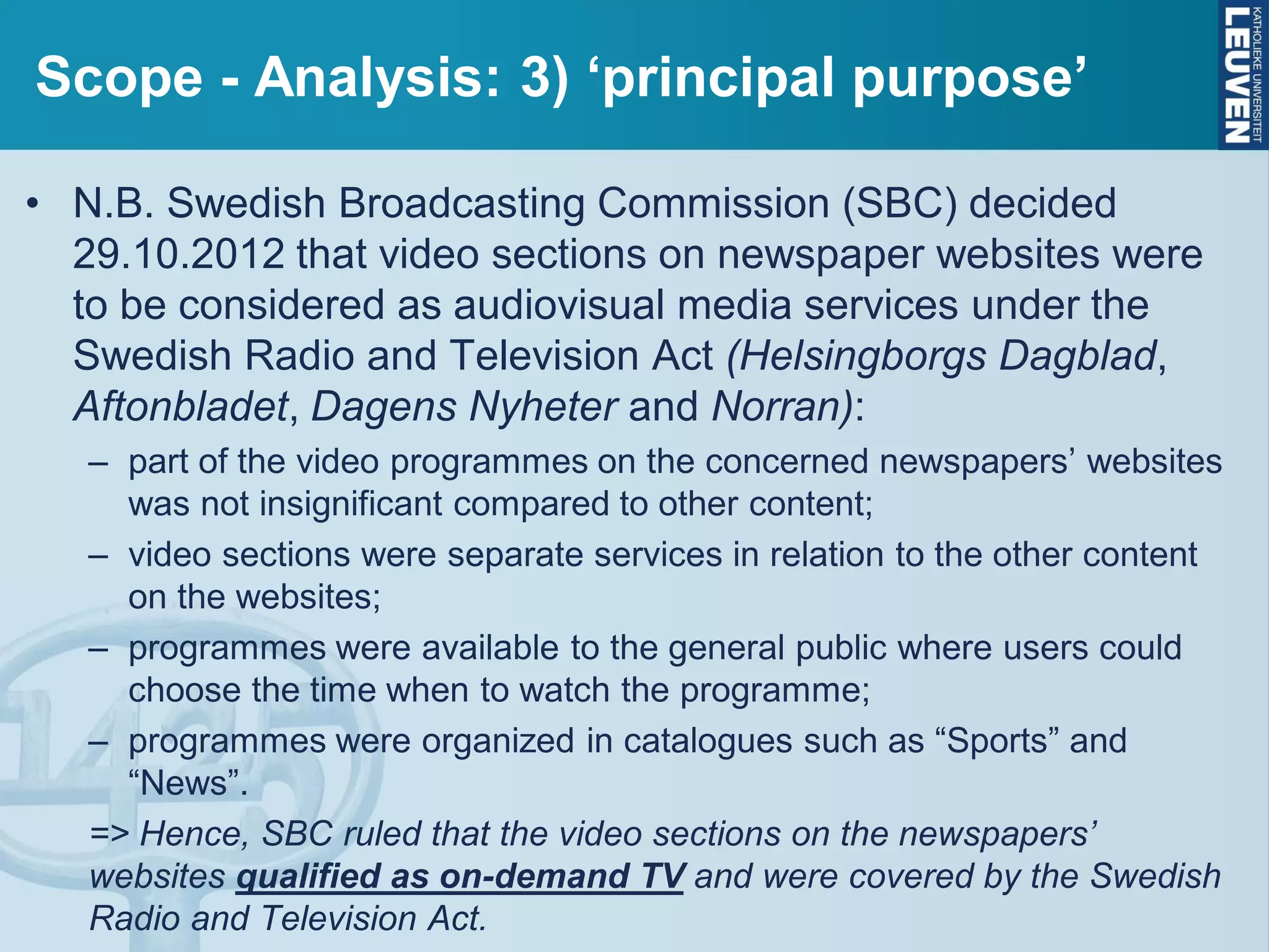 Scope - Analysis: 3) ‘principal purpose’
• N.B. Swedish Broadcasting Commission (SBC) decided
29.10.2012 that video sections on newspaper websites were
to be considered as audiovisual media services under the
Swedish Radio and Television Act (Helsingborgs Dagblad,
Aftonbladet, Dagens Nyheter and Norran):
– part of the video programmes on the concerned newspapers’ websites
was not insignificant compared to other content;
– video sections were separate services in relation to the other content
on the websites;
– programmes were available to the general public where users could
choose the time when to watch the programme;
– programmes were organized in catalogues such as “Sports” and
“News”.
=> Hence, SBC ruled that the video sections on the newspapers’
websites qualified as on-demand TV and were covered by the Swedish
Radio and Television Act.
 