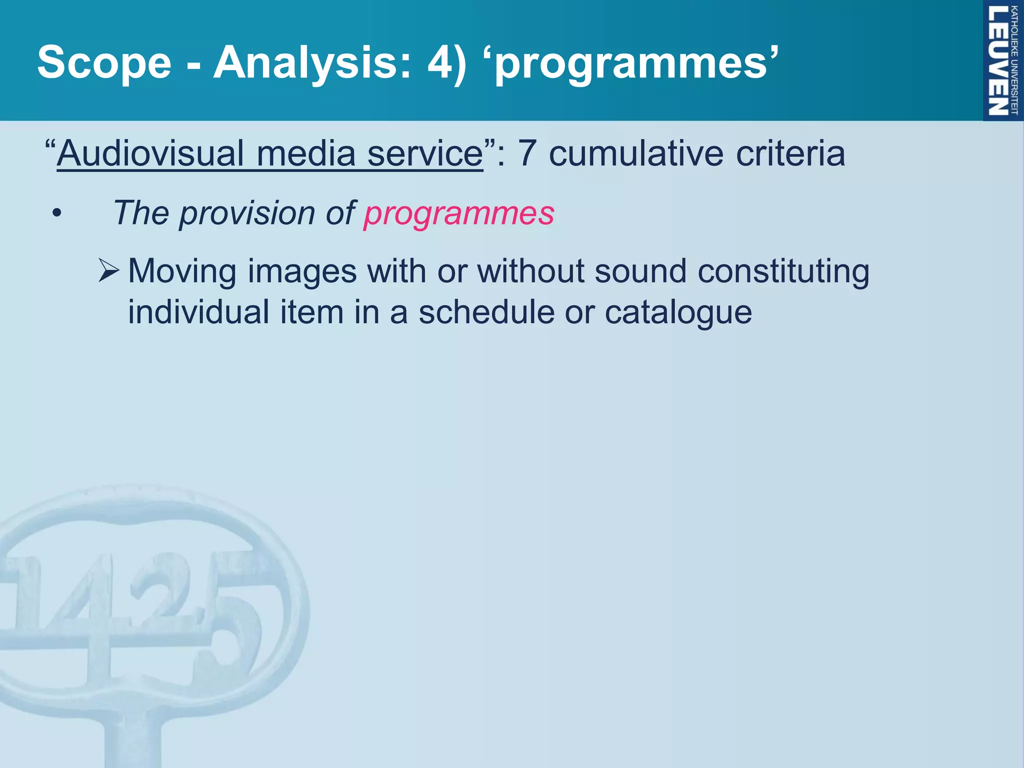 Scope - Analysis: 4) ‘programmes’
“Audiovisual media service”: 7 cumulative criteria
• The provision of programmes
Moving images with or without sound constituting
individual item in a schedule or catalogue
 