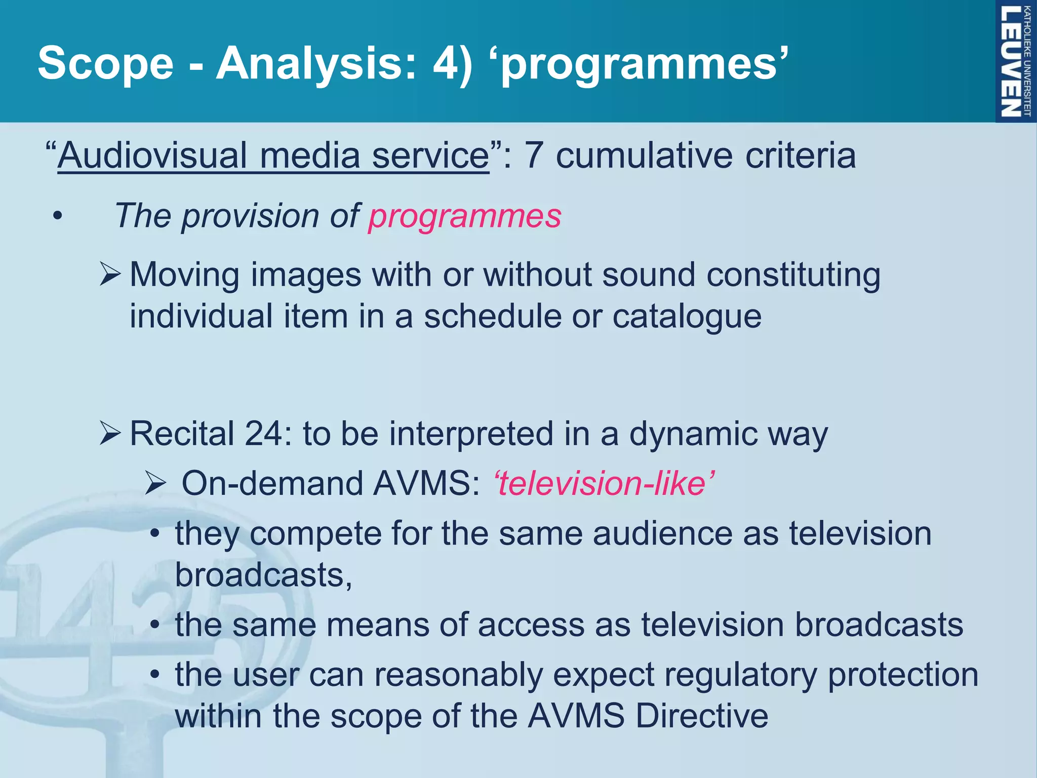 Scope - Analysis: 4) ‘programmes’
“Audiovisual media service”: 7 cumulative criteria
• The provision of programmes
Moving images with or without sound constituting
individual item in a schedule or catalogue
Recital 24: to be interpreted in a dynamic way
 On-demand AVMS: ‘television-like’
• they compete for the same audience as television
broadcasts,
• the same means of access as television broadcasts
• the user can reasonably expect regulatory protection
within the scope of the AVMS Directive
 