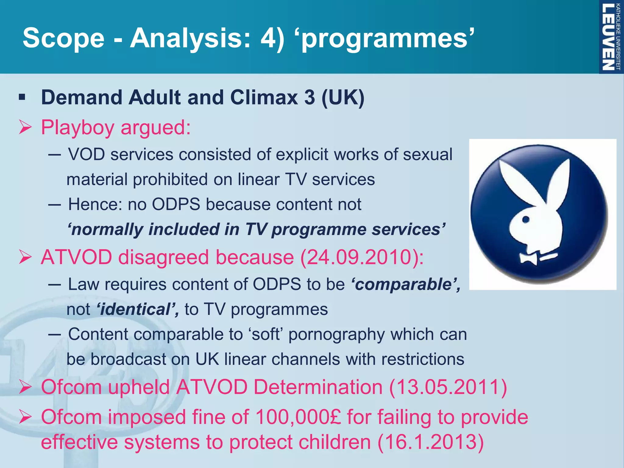 Scope - Analysis: 4) ‘programmes’
 Demand Adult and Climax 3 (UK)
 Playboy argued:
─ VOD services consisted of explicit works of sexual
material prohibited on linear TV services
─ Hence: no ODPS because content not
‘normally included in TV programme services’
 ATVOD disagreed because (24.09.2010):
─ Law requires content of ODPS to be ‘comparable’,
not ‘identical’, to TV programmes
─ Content comparable to ‘soft’ pornography which can
be broadcast on UK linear channels with restrictions
 Ofcom upheld ATVOD Determination (13.05.2011)
 Ofcom imposed fine of 100,000£ for failing to provide
effective systems to protect children (16.1.2013)
 
