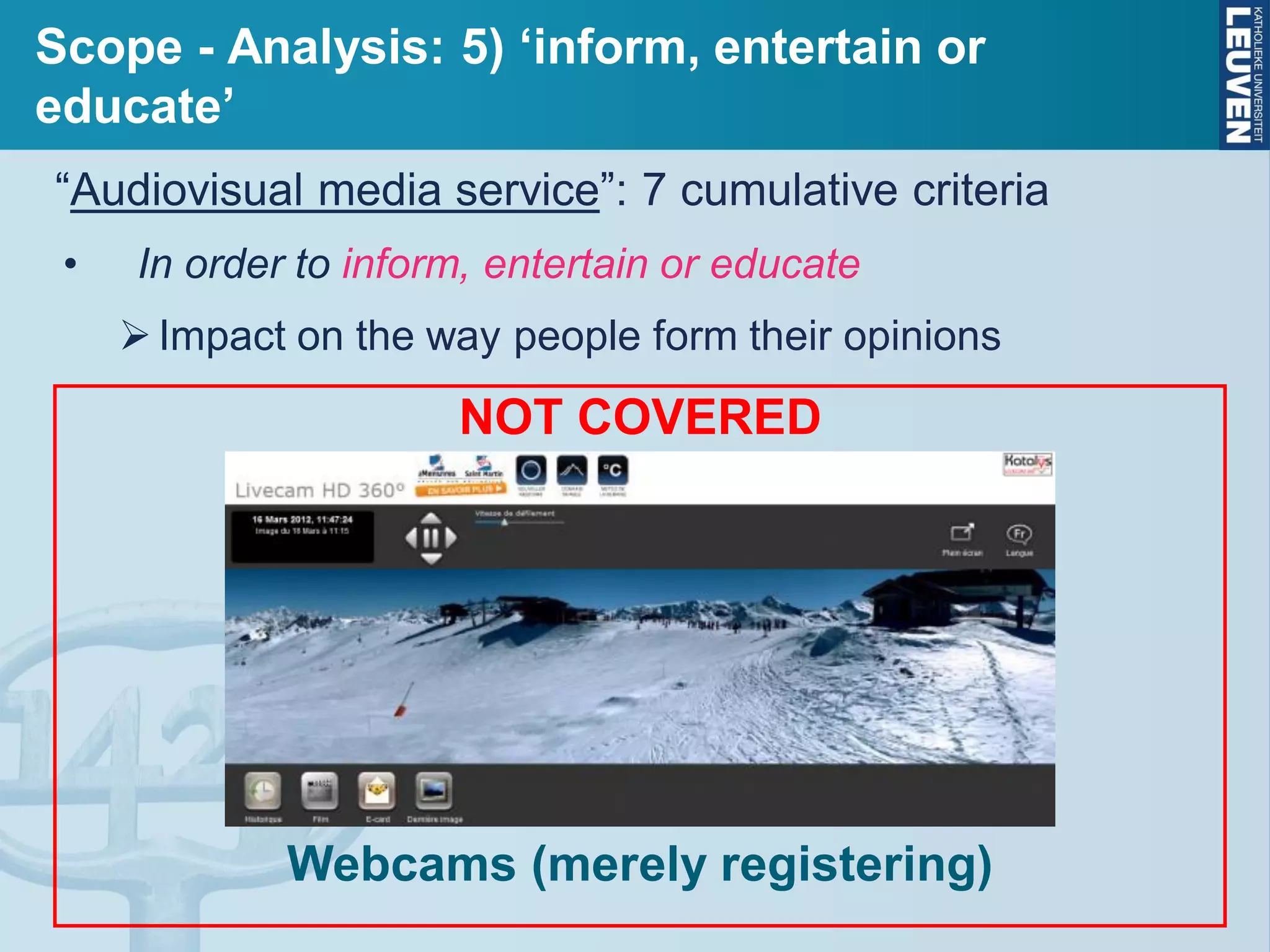 Scope - Analysis: 5) ‘inform, entertain or
educate’
“Audiovisual media service”: 7 cumulative criteria
• In order to inform, entertain or educate
Impact on the way people form their opinions
NOT COVERED
Webcams (merely registering)
 