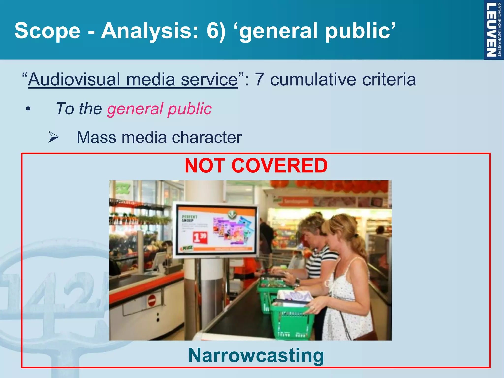 Scope - Analysis: 6) ‘general public’
“Audiovisual media service”: 7 cumulative criteria
• To the general public
 Mass media character
NOT COVERED
Narrowcasting
 