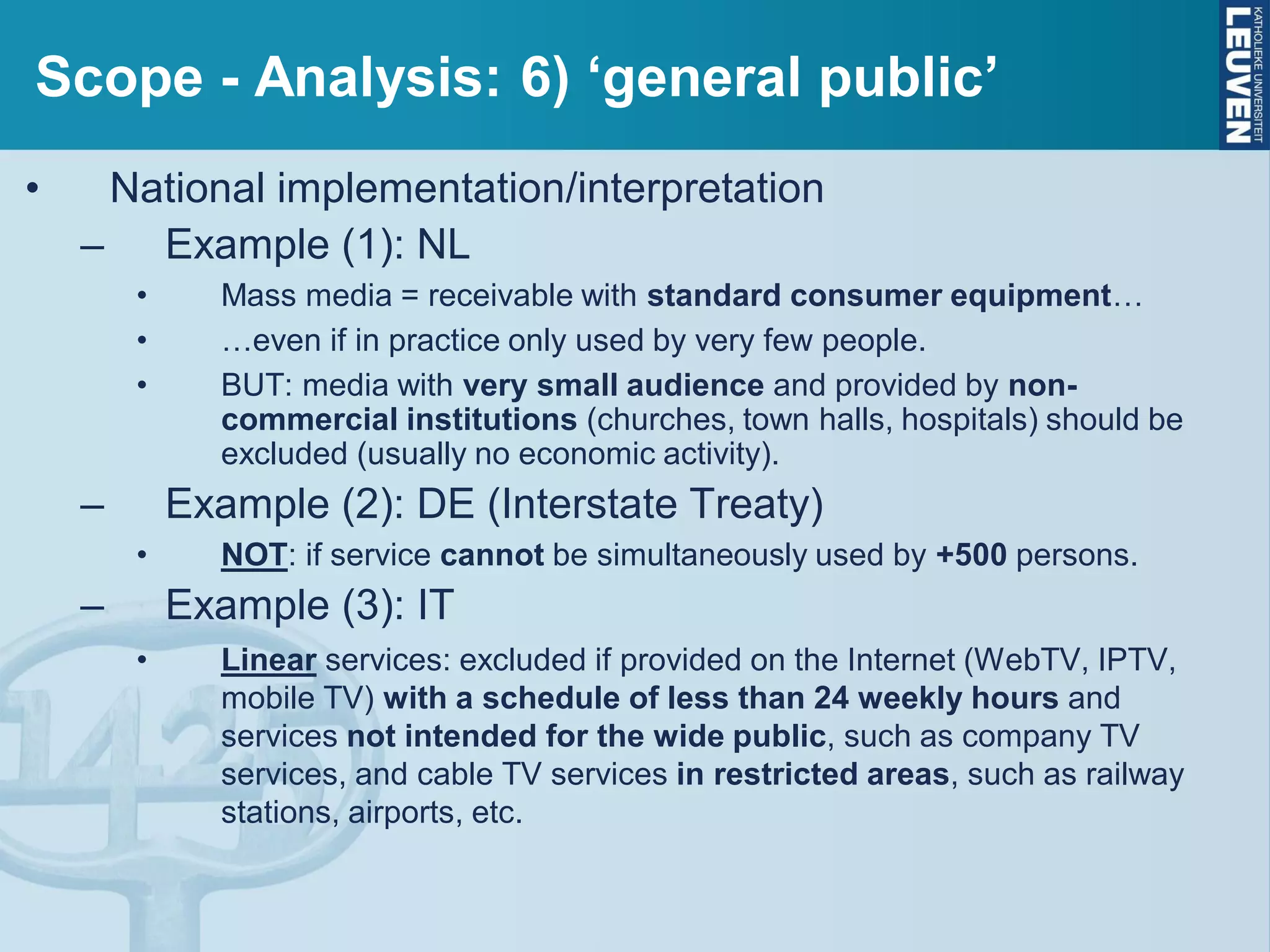 Scope - Analysis: 6) ‘general public’
• National implementation/interpretation
– Example (1): NL
• Mass media = receivable with standard consumer equipment…
• …even if in practice only used by very few people.
• BUT: media with very small audience and provided by non-
commercial institutions (churches, town halls, hospitals) should be
excluded (usually no economic activity).
– Example (2): DE (Interstate Treaty)
• NOT: if service cannot be simultaneously used by +500 persons.
– Example (3): IT
• Linear services: excluded if provided on the Internet (WebTV, IPTV,
mobile TV) with a schedule of less than 24 weekly hours and
services not intended for the wide public, such as company TV
services, and cable TV services in restricted areas, such as railway
stations, airports, etc.
 