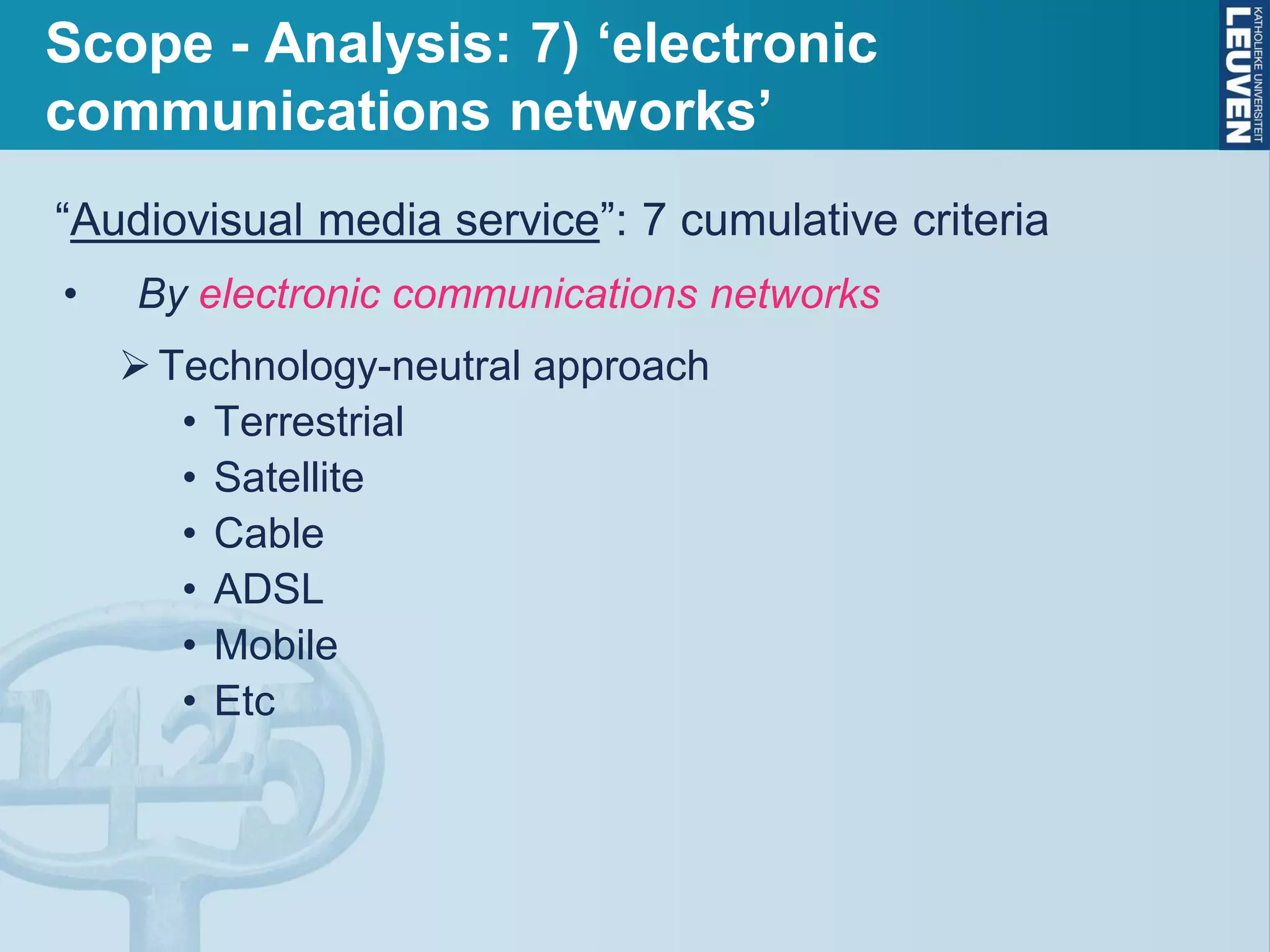 Scope - Analysis: 7) ‘electronic
communications networks’
“Audiovisual media service”: 7 cumulative criteria
• By electronic communications networks
Technology-neutral approach
• Terrestrial
• Satellite
• Cable
• ADSL
• Mobile
• Etc
 