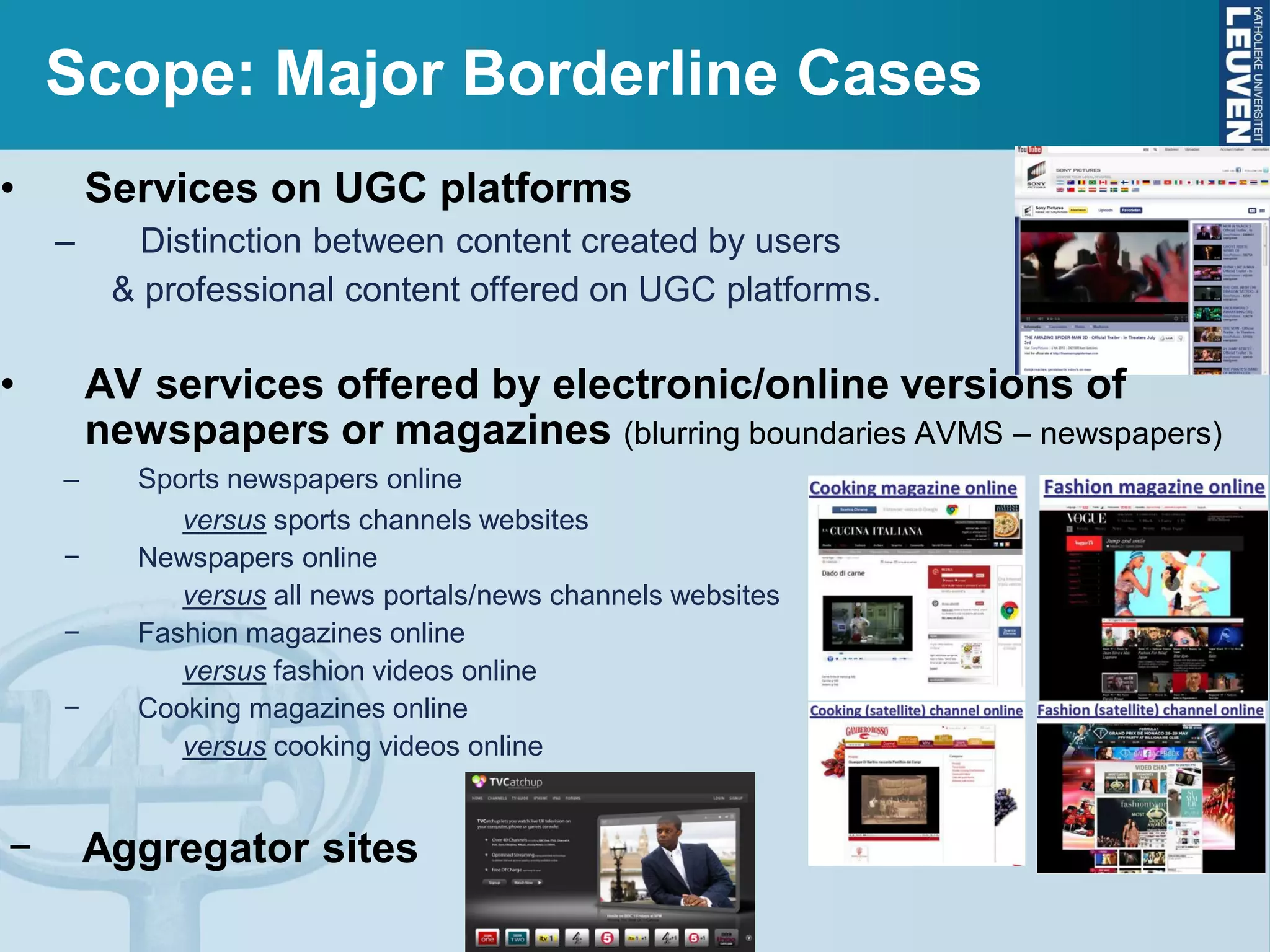 Scope: Major Borderline Cases
• Services on UGC platforms
– Distinction between content created by users
& professional content offered on UGC platforms.
• AV services offered by electronic/online versions of
newspapers or magazines (blurring boundaries AVMS – newspapers)
– Sports newspapers online
versus sports channels websites
− Newspapers online
versus all news portals/news channels websites
− Fashion magazines online
versus fashion videos online
− Cooking magazines online
versus cooking videos online
− Aggregator sites
 