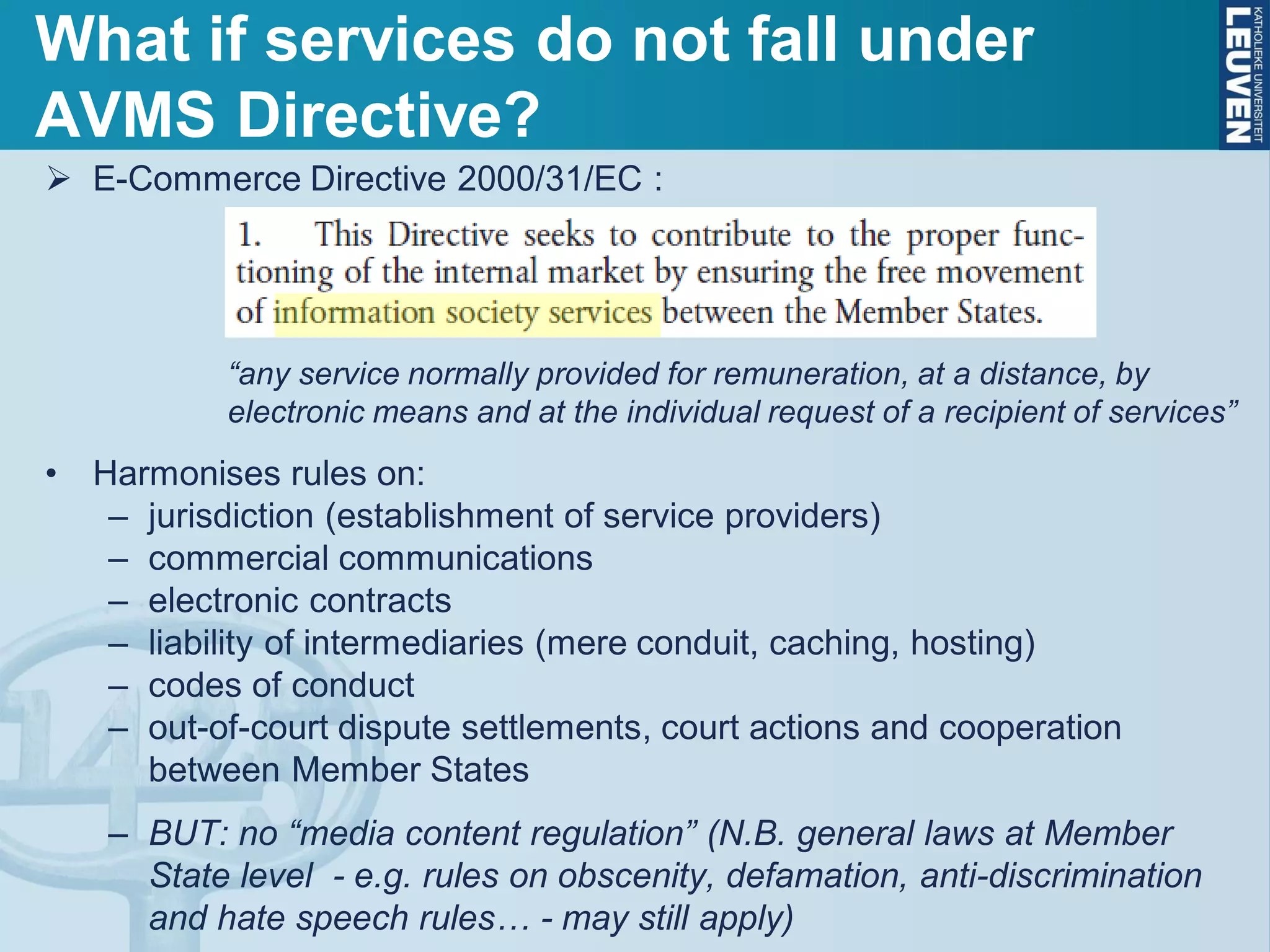 E-Commerce Directive 2000/31/EC :
“any service normally provided for remuneration, at a distance, by
electronic means and at the individual request of a recipient of services”
• Harmonises rules on:
– jurisdiction (establishment of service providers)
– commercial communications
– electronic contracts
– liability of intermediaries (mere conduit, caching, hosting)
– codes of conduct
– out-of-court dispute settlements, court actions and cooperation
between Member States
– BUT: no “media content regulation” (N.B. general laws at Member
State level - e.g. rules on obscenity, defamation, anti-discrimination
and hate speech rules… - may still apply)
What if services do not fall under
AVMS Directive?
 