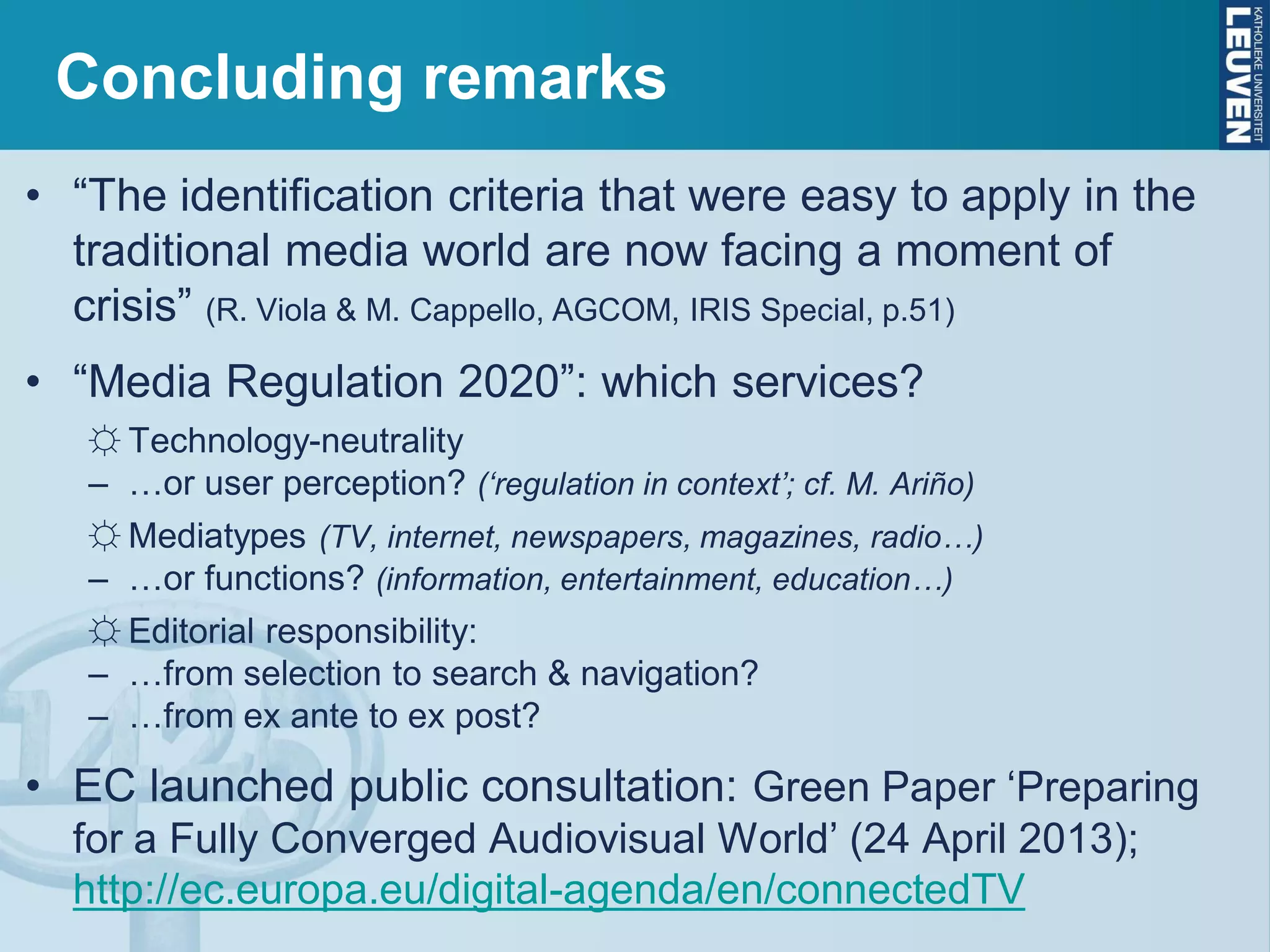 Concluding remarks
• “The identification criteria that were easy to apply in the
traditional media world are now facing a moment of
crisis” (R. Viola & M. Cappello, AGCOM, IRIS Special, p.51)
• “Media Regulation 2020”: which services?
☼ Technology-neutrality
– …or user perception? (‘regulation in context’; cf. M. Ariño)
☼ Mediatypes (TV, internet, newspapers, magazines, radio…)
– …or functions? (information, entertainment, education…)
☼ Editorial responsibility:
– …from selection to search & navigation?
– …from ex ante to ex post?
• EC launched public consultation: Green Paper ‘Preparing
for a Fully Converged Audiovisual World’ (24 April 2013);
http://ec.europa.eu/digital-agenda/en/connectedTV
 