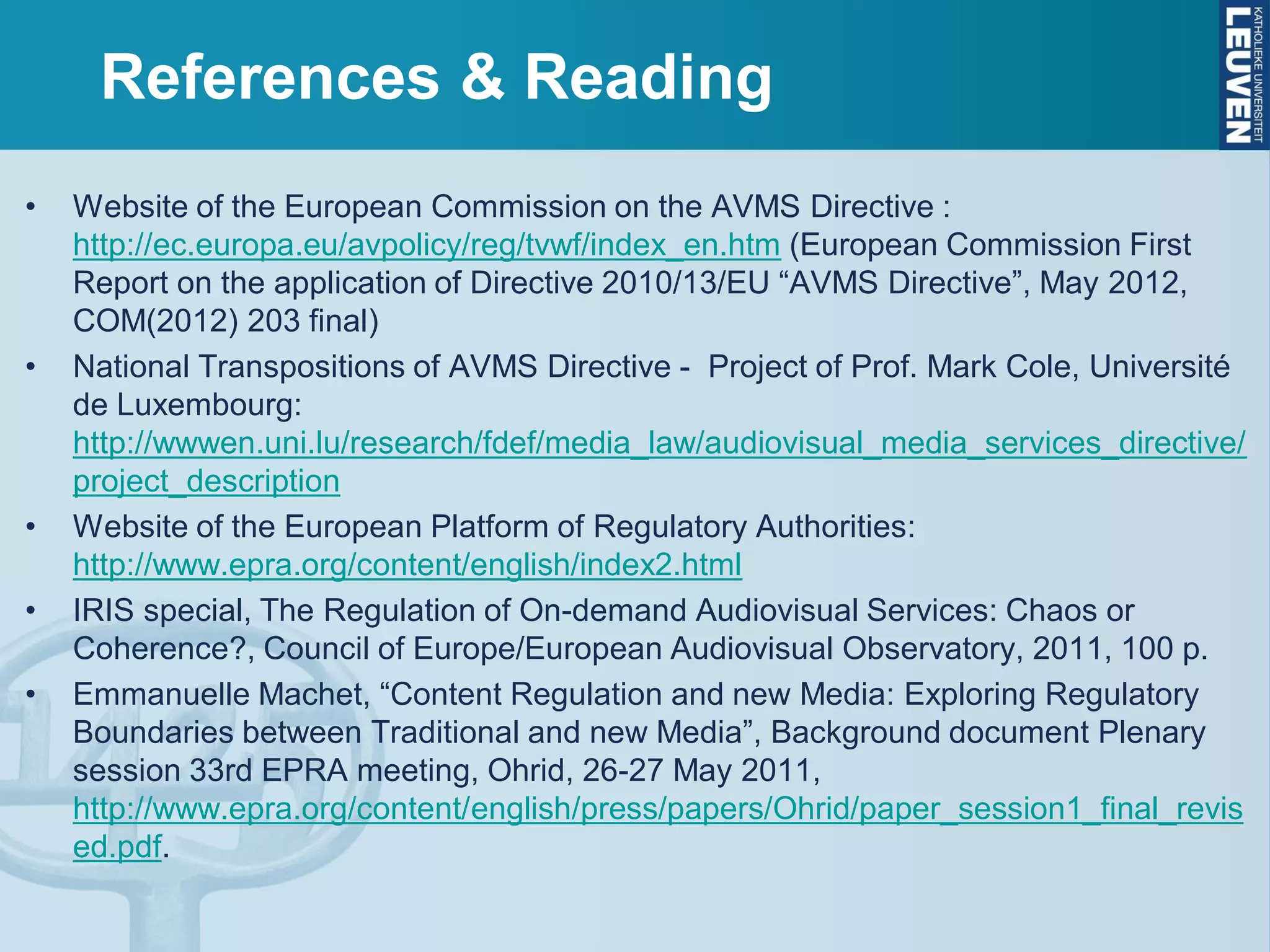 References & Reading
• Website of the European Commission on the AVMS Directive :
http://ec.europa.eu/avpolicy/reg/tvwf/index_en.htm (European Commission First
Report on the application of Directive 2010/13/EU “AVMS Directive”, May 2012,
COM(2012) 203 final)
• National Transpositions of AVMS Directive - Project of Prof. Mark Cole, Université
de Luxembourg:
http://wwwen.uni.lu/research/fdef/media_law/audiovisual_media_services_directive/
project_description
• Website of the European Platform of Regulatory Authorities:
http://www.epra.org/content/english/index2.html
• IRIS special, The Regulation of On-demand Audiovisual Services: Chaos or
Coherence?, Council of Europe/European Audiovisual Observatory, 2011, 100 p.
• Emmanuelle Machet, “Content Regulation and new Media: Exploring Regulatory
Boundaries between Traditional and new Media”, Background document Plenary
session 33rd EPRA meeting, Ohrid, 26-27 May 2011,
http://www.epra.org/content/english/press/papers/Ohrid/paper_session1_final_revis
ed.pdf.
 