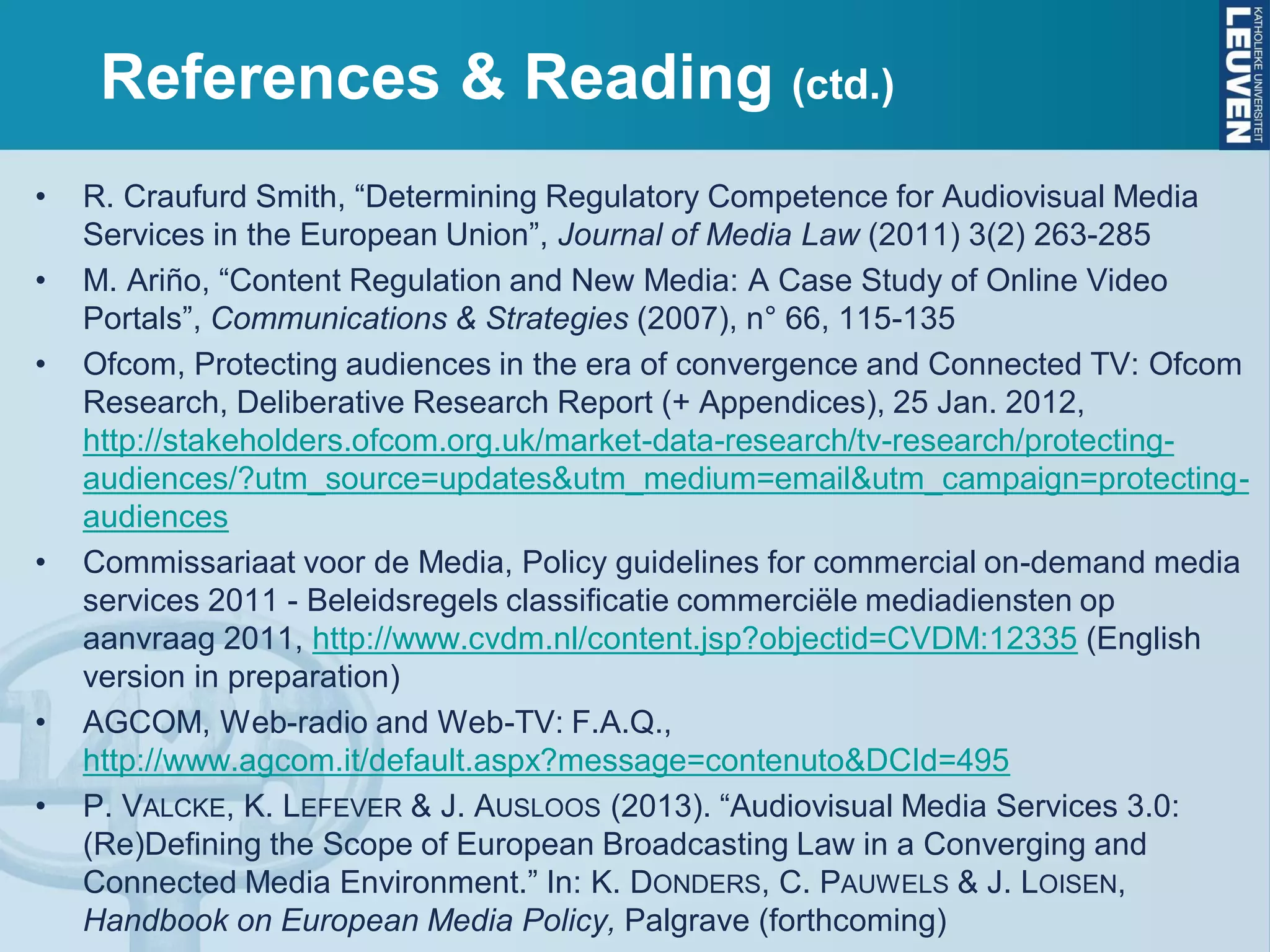 References & Reading (ctd.)
• R. Craufurd Smith, “Determining Regulatory Competence for Audiovisual Media
Services in the European Union”, Journal of Media Law (2011) 3(2) 263-285
• M. Ariño, “Content Regulation and New Media: A Case Study of Online Video
Portals”, Communications & Strategies (2007), n° 66, 115-135
• Ofcom, Protecting audiences in the era of convergence and Connected TV: Ofcom
Research, Deliberative Research Report (+ Appendices), 25 Jan. 2012,
http://stakeholders.ofcom.org.uk/market-data-research/tv-research/protecting-
audiences/?utm_source=updates&utm_medium=email&utm_campaign=protecting-
audiences
• Commissariaat voor de Media, Policy guidelines for commercial on-demand media
services 2011 - Beleidsregels classificatie commerciële mediadiensten op
aanvraag 2011, http://www.cvdm.nl/content.jsp?objectid=CVDM:12335 (English
version in preparation)
• AGCOM, Web-radio and Web-TV: F.A.Q.,
http://www.agcom.it/default.aspx?message=contenuto&DCId=495
• P. VALCKE, K. LEFEVER & J. AUSLOOS (2013). “Audiovisual Media Services 3.0:
(Re)Defining the Scope of European Broadcasting Law in a Converging and
Connected Media Environment.” In: K. DONDERS, C. PAUWELS & J. LOISEN,
Handbook on European Media Policy, Palgrave (forthcoming)
 
