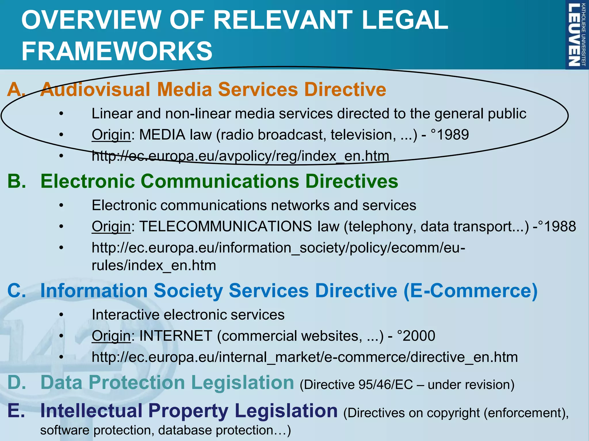 OVERVIEW OF RELEVANT LEGAL
FRAMEWORKS
A. Audiovisual Media Services Directive
• Linear and non-linear media services directed to the general public
• Origin: MEDIA law (radio broadcast, television, ...) - °1989
• http://ec.europa.eu/avpolicy/reg/index_en.htm
B. Electronic Communications Directives
• Electronic communications networks and services
• Origin: TELECOMMUNICATIONS law (telephony, data transport...) -°1988
• http://ec.europa.eu/information_society/policy/ecomm/eu-
rules/index_en.htm
C. Information Society Services Directive (E-Commerce)
• Interactive electronic services
• Origin: INTERNET (commercial websites, ...) - °2000
• http://ec.europa.eu/internal_market/e-commerce/directive_en.htm
D. Data Protection Legislation (Directive 95/46/EC – under revision)
E. Intellectual Property Legislation (Directives on copyright (enforcement),
software protection, database protection…)
 