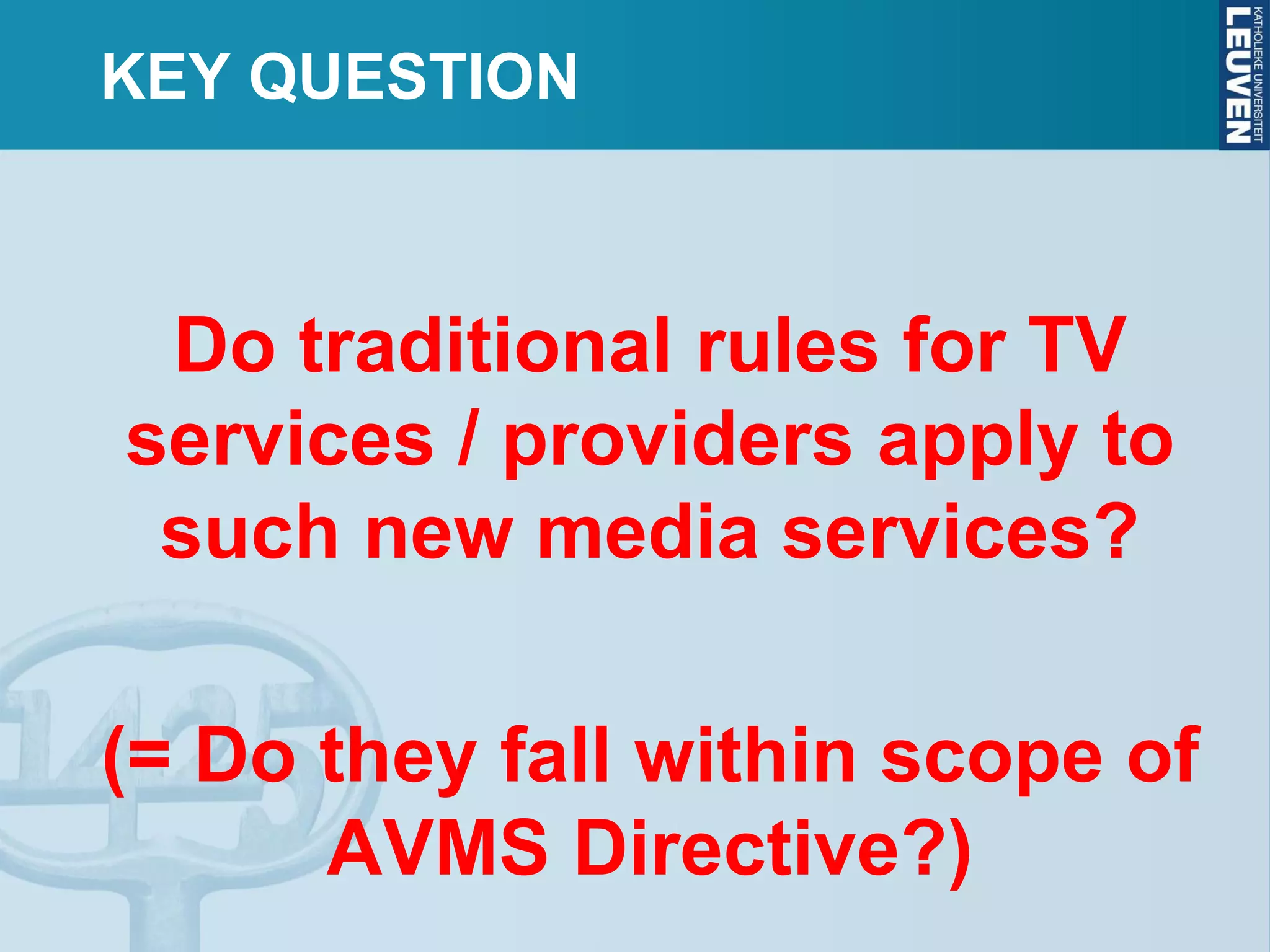 KEY QUESTION
Do traditional rules for TV
services / providers apply to
such new media services?
(= Do they fall within scope of
AVMS Directive?)
 