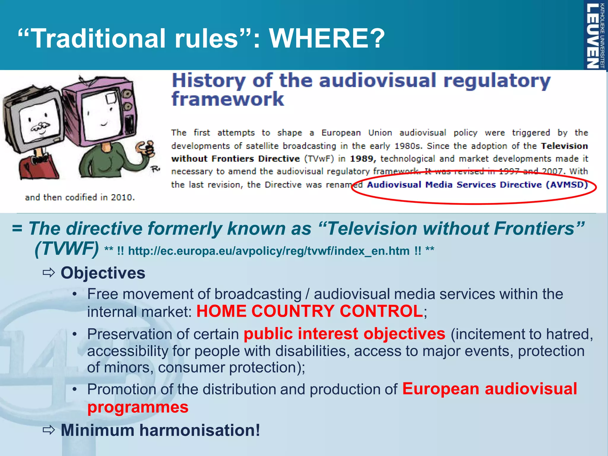 Directive 2010/13/EU of 10 March 2010 on the coordina-
tion of certain provisions laid down by law, regulation or
administrative action in Member States concerning the
provision of audiovisual media services (codifies Directive
89/552/EC of 3 October 1989, amended by Directive 97/36/EC of 30 June
1997 and Directive 2007/65/EC of 11 December 2007)
= The directive formerly known as “Television without Frontiers”
(TVWF) ** !! http://ec.europa.eu/avpolicy/reg/tvwf/index_en.htm !! **
 Objectives
• Free movement of broadcasting / audiovisual media services within the
internal market: HOME COUNTRY CONTROL;
• Preservation of certain public interest objectives (incitement to hatred,
accessibility for people with disabilities, access to major events, protection
of minors, consumer protection);
• Promotion of the distribution and production of European audiovisual
programmes
 Minimum harmonisation!
“Traditional rules”: WHERE?
 