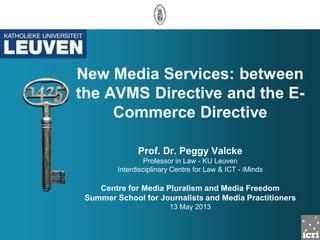 New Media Services: between
the AVMS Directive and the E-
Commerce Directive
Prof. Dr. Peggy Valcke
Professor in Law - KU Leuven
Interdisciplinary Centre for Law & ICT - iMinds
Centre for Media Pluralism and Media Freedom
Summer School for Journalists and Media Practitioners
13 May 2013
 