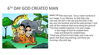 6TH
DAY GOD CREATED MAN
Genesis 1:26
Then God said, “Let us make mankind in
our image, in our likeness, so that they may
rule over the fish in the sea and the birds in the
sky, over the livestock and all the wild animals,[a]
and
over all the creatures that move along the ground.”
27
So God created mankind in his own image,
in the image of God he created them;
male and female he created them.
31
God saw all that he had made, and it was very
good. And there was evening, and there was
morning—the sixth day.
 