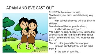 ADAM AND EVE CAST OUT
Genesis 3:16
To the woman he said,
“I will make your pains in childbearing very
severe;
with painful labor you will give birth to
children.
Your desire will be for your husband,
and he will rule over you.”
17
To Adam he said, “Because you listened to
your wife and ate fruit from the tree about
which I commanded you, ‘You must not eat
from it,’
“Cursed is the ground because of you;
through painful toil you will eat food
from it
all the days of your life.
 