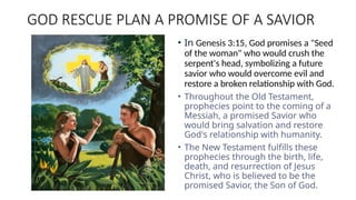 GOD RESCUE PLAN A PROMISE OF A SAVIOR
• In Genesis 3:15, God promises a "Seed
of the woman" who would crush the
serpent's head, symbolizing a future
savior who would overcome evil and
restore a broken relationship with God.
• Throughout the Old Testament,
prophecies point to the coming of a
Messiah, a promised Savior who
would bring salvation and restore
God's relationship with humanity.
• The New Testament fulfills these
prophecies through the birth, life,
death, and resurrection of Jesus
Christ, who is believed to be the
promised Savior, the Son of God.
 