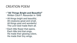 CREATION POEM
• "All Things Bright and Beautiful"
Written Cecil F. Alexander in 1848
• All things bright and beautiful,
All creatures great and small,
All things wise and wonderful:
The Lord God made them all.
• Each little flower that opens,
Each little bird that sings,
He made their glowing colors,
He made their tiny wings.
 