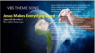 VBS THEME SONG
Jesus makes the rainbow, Jesus makes the sun;
Jesus makes the day and fills it up with fun;
Jesus makes the moon to shine at night;
And Jesus makes the stars so bright.
Jesus makes the kittens, Jesus makes the pups;
Jesus makes the chickens, and the little ducks;
Jesus makes the bunnies smooth as silk;
And Jesus makes the cows' warm milk.
Jesus makes the flowers, Jesus makes the trees;
Jesus makes the rain and makes the gentle breeze;
Jesus makes the grass so fresh and green;
And Jesus makes the air so clean
Jesus makes my Mom and Dad and me,
And we're a happy family
 