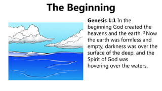 The Beginning
Genesis 1:1 In the
beginning God created the
heavens and the earth. 2
Now
the earth was formless and
empty, darkness was over the
surface of the deep, and the
Spirit of God was
hovering over the waters.
 