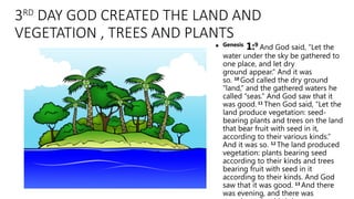 3RD
DAY GOD CREATED THE LAND AND
VEGETATION , TREES AND PLANTS
• Genesis
1:9
And God said, “Let the
water under the sky be gathered to
one place, and let dry
ground appear.” And it was
so. 10
God called the dry ground
“land,” and the gathered waters he
called “seas.” And God saw that it
was good. 11
Then God said, “Let the
land produce vegetation: seed-
bearing plants and trees on the land
that bear fruit with seed in it,
according to their various kinds.”
And it was so. 12
The land produced
vegetation: plants bearing seed
according to their kinds and trees
bearing fruit with seed in it
according to their kinds. And God
saw that it was good. 13
And there
was evening, and there was
 