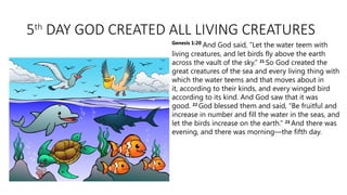 5th
DAY GOD CREATED ALL LIVING CREATURES
Genesis 1:20
And God said, “Let the water teem with
living creatures, and let birds fly above the earth
across the vault of the sky.” 21
So God created the
great creatures of the sea and every living thing with
which the water teems and that moves about in
it, according to their kinds, and every winged bird
according to its kind. And God saw that it was
good. 22
God blessed them and said, “Be fruitful and
increase in number and fill the water in the seas, and
let the birds increase on the earth.” 23
And there was
evening, and there was morning—the fifth day.
 