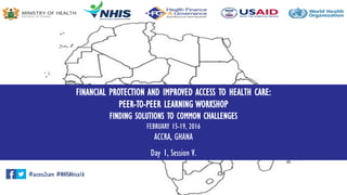 FINANCIAL PROTECTION AND IMPROVED ACCESS TO HEALTH CARE:
PEER-TO-PEER LEARNING WORKSHOP
FINDING SOLUTIONS TO COMMON CHALLENGES
FEBRUARY 15-19, 2016
ACCRA, GHANA
Day 1, Session V.
#access2care #NHISAfrica16
 