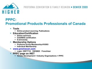 PPPC:
Promotional Products Professionals of Canada
   Tools
       Online product sourcing, Publications
   Education/Certification
       Online seminars
       CAS/MAS certification
       E-University
   Membership Options
       Proforma Group Membership #10503
       Individual Membership
   www.promocan.com
       Login: DRF7718 1NEQ803 Franchiser
   PPPC page on iNET
       Vendor Development > Industry Organizations > PPPC
 