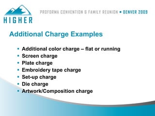 Additional Charge Examples

     Additional color charge – flat or running
     Screen charge
     Plate charge
     Embroidery tape charge
     Set-up charge
     Die charge
     Artwork/Composition charge
 