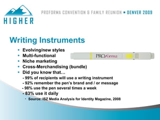 Writing Instruments
     Evolving/new styles
     Multi-functional
     Niche marketing
     Cross-Merchandising (bundle)
     Did you know that…
      - 99% of recipients will use a writing instrument
      - 92% remember the pen’s brand and / or message
      - 98% use the pen several times a week
      - 83% use it daily
       · Source: ISZ Media Analysis for Identity Magazine, 2008
 