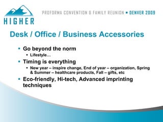 Desk / Office / Business Accessories
   Go beyond the norm
      Lifestyle…
   Timing is everything
      New year – inspire change, End of year – organization, Spring
       & Summer – healthcare products, Fall – gifts, etc
   Eco-friendly, Hi-tech, Advanced imprinting
    techniques
 