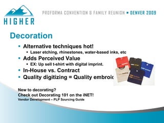 Decoration
  Alternative techniques hot!
      Laser etching, rhinestones, water-based inks, etc
  Adds Perceived Value
      EX: Up sell t-shirt with digital imprint.
  In-House vs. Contract
  Quality digitizing = Quality embroidery

 New to decorating?
 Check out Decorating 101 on the iNET!
 Vendor Development – PLP Sourcing Guide
 