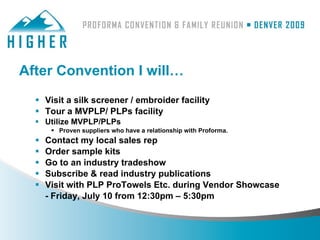 After Convention I will…
   Visit a silk screener / embroider facility
   Tour a MVPLP/ PLPs facility
   Utilize MVPLP/PLPs
        Proven suppliers who have a relationship with Proforma.
     Contact my local sales rep
     Order sample kits
     Go to an industry tradeshow
     Subscribe & read industry publications
     Visit with PLP ProTowels Etc. during Vendor Showcase
      - Friday, July 10 from 12:30pm – 5:30pm
 