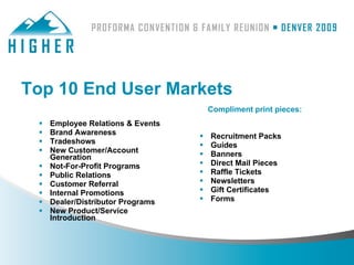 Top 10 End User Markets
                                       Compliment print pieces:
    Employee Relations & Events
    Brand Awareness                  Recruitment Packs
    Tradeshows                       Guides
    New Customer/Account             Banners
     Generation
    Not-For-Profit Programs          Direct Mail Pieces
    Public Relations                 Raffle Tickets
    Customer Referral                Newsletters
    Internal Promotions              Gift Certificates
    Dealer/Distributor Programs      Forms
    New Product/Service
     Introduction
 