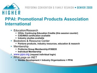 PPAI: Promotional Products Association
International
   Education/Research
      CEUs: Continuing Education Credits (this session counts!)
      CAS/MAS certification available
      Industry studies available
   Bookstore & Resource Center
      Pantone products, industry resources, education & research
   Membership
      Proforma Group Membership #196835
      Individual Membership
   www.ppa.org (request individual login)
   PPAI page on iNET
      Vendor Development > Industry Organizations > PPAI
 