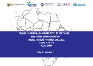 1 |
FINANCIAL PROTECTION AND IMPROVED ACCESS TO HEALTH CARE:
PEER-TO-PEER LEARNING WORKSHOP
FINDING SOLUTIONS TO COMMON CHALLENGES
FEBRUARY 15-19, 2016
ACCRA, GHANA
Day I, Session VI
 