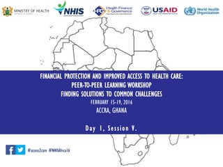 FINANCIAL PROTECTION AND IMPROVED ACCESS TO HEALTH CARE:
PEER-TO-PEER LEARNING WORKSHOP
FINDING SOLUTIONS TO COMMON CHALLENGES
FEBRUARY 15-19, 2016
ACCRA, GHANA
Day 1, Session V.
#access2care #NHISAfrica16
 
