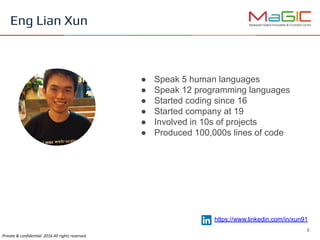 ● Speak 5 human languages
● Speak 12 programming languages
● Started coding since 16
● Started company at 19
● Involved in 10s of projects
● Produced 100,000s lines of code
Eng Lian Xun
https://www.linkedin.com/in/xun91
 