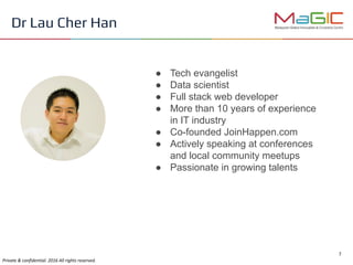 ● Tech evangelist
● Data scientist
● Full stack web developer
● More than 10 years of experience
in IT industry
● Co-founded JoinHappen.com
● Actively speaking at conferences
and local community meetups
● Passionate in growing talents
Dr Lau Cher Han
 