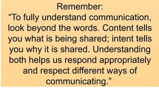 Remember:
“To fully understand communication,
look beyond the words. Content tells
you what is being shared; intent tells
you why it is shared. Understanding
both helps us respond appropriately
and respect different ways of
communicating.”
 