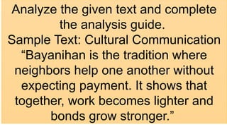 Analyze the given text and complete
the analysis guide.
Sample Text: Cultural Communication
“Bayanihan is the tradition where
neighbors help one another without
expecting payment. It shows that
together, work becomes lighter and
bonds grow stronger.”
 