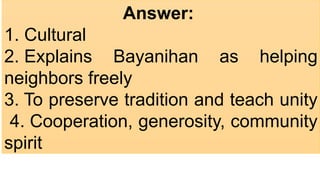 Answer:
1. Cultural ​
2. Explains Bayanihan as helping
neighbors freely ​
3. To preserve tradition and teach unity
​4. Cooperation, generosity, community
spirit
 