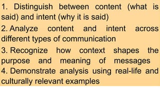 1. Distinguish between content (what is
said) and intent (why it is said) ​
2. Analyze content and intent across
different types of communication ​
3. Recognize how context shapes the
purpose and meaning of messages ​
4. Demonstrate analysis using real-life and
culturally relevant examples
 
