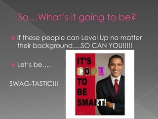    If these people can Level Up no matter
    their background….SO CAN YOU!!!!!

   Let’s be….

SWAG-TASTIC!!!
 