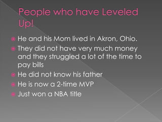  He and his Mom lived in Akron, Ohio.
 They did not have very much money
  and they struggled a lot of the time to
  pay bills
 He did not know his father
 He is now a 2-time MVP
 Just won a NBA title
 