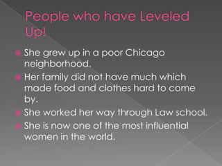  She grew up in a poor Chicago
  neighborhood.
 Her family did not have much which
  made food and clothes hard to come
  by.
 She worked her way through Law school.
 She is now one of the most influential
  women in the world.
 