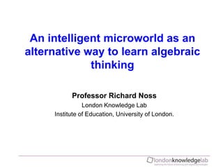 An intelligent microworld as an alternative way to learn algebraic thinking Professor Richard Noss London Knowledge Lab Institute of Education, University of London. 