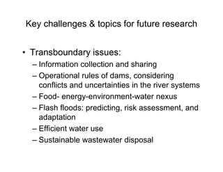 Key challenges & topics for future research
• Transboundary issues:
– Information collection and sharing
– Operational rules of dams, considering
conflicts and uncertainties in the river systems
– Food- energy-environment-water nexus
– Flash floods: predicting, risk assessment, and
adaptation
– Efficient water use
– Sustainable wastewater disposal
 