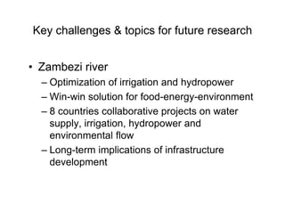 Key challenges & topics for future research
• Zambezi river
– Optimization of irrigation and hydropower
– Win-win solution for food-energy-environment
– 8 countries collaborative projects on water
supply, irrigation, hydropower and
environmental flow
– Long-term implications of infrastructure
development
 