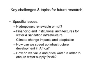 Key challenges & topics for future research
• Specific issues:
– Hydropower: renewable or not?
– Financing and institutional architectures for
water & sanitation infrastructure
– Climate change impacts and adaptation
– How can we speed up infrastructure
development in Africa?
– How do we value and price water in order to
ensure water supply for all?
 